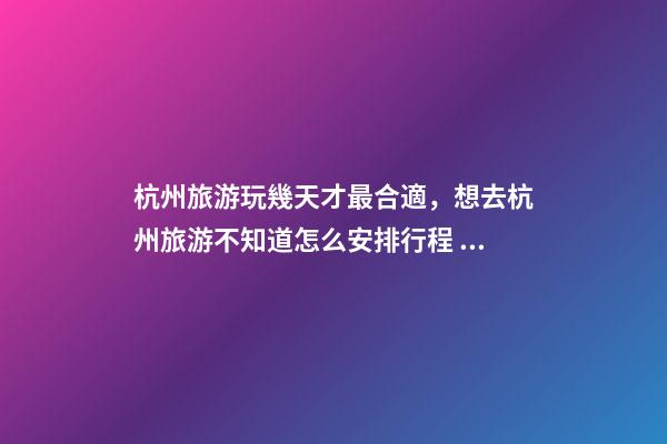 杭州旅游玩幾天才最合適，想去杭州旅游不知道怎么安排行程？具體看這篇攻略